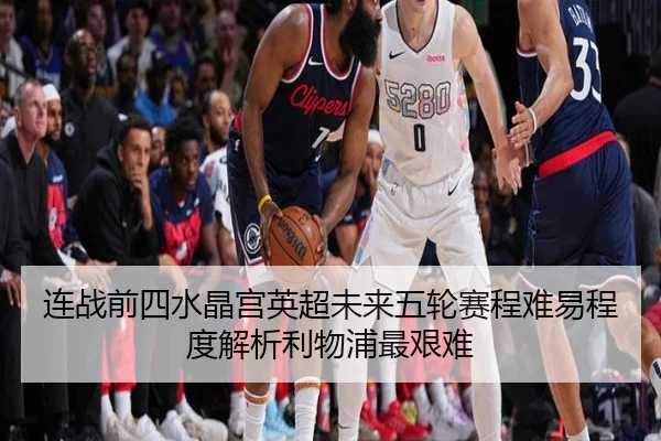 连战前四水晶宫英超未来五轮赛程难易程度解析利物浦最艰难（kaiyun）